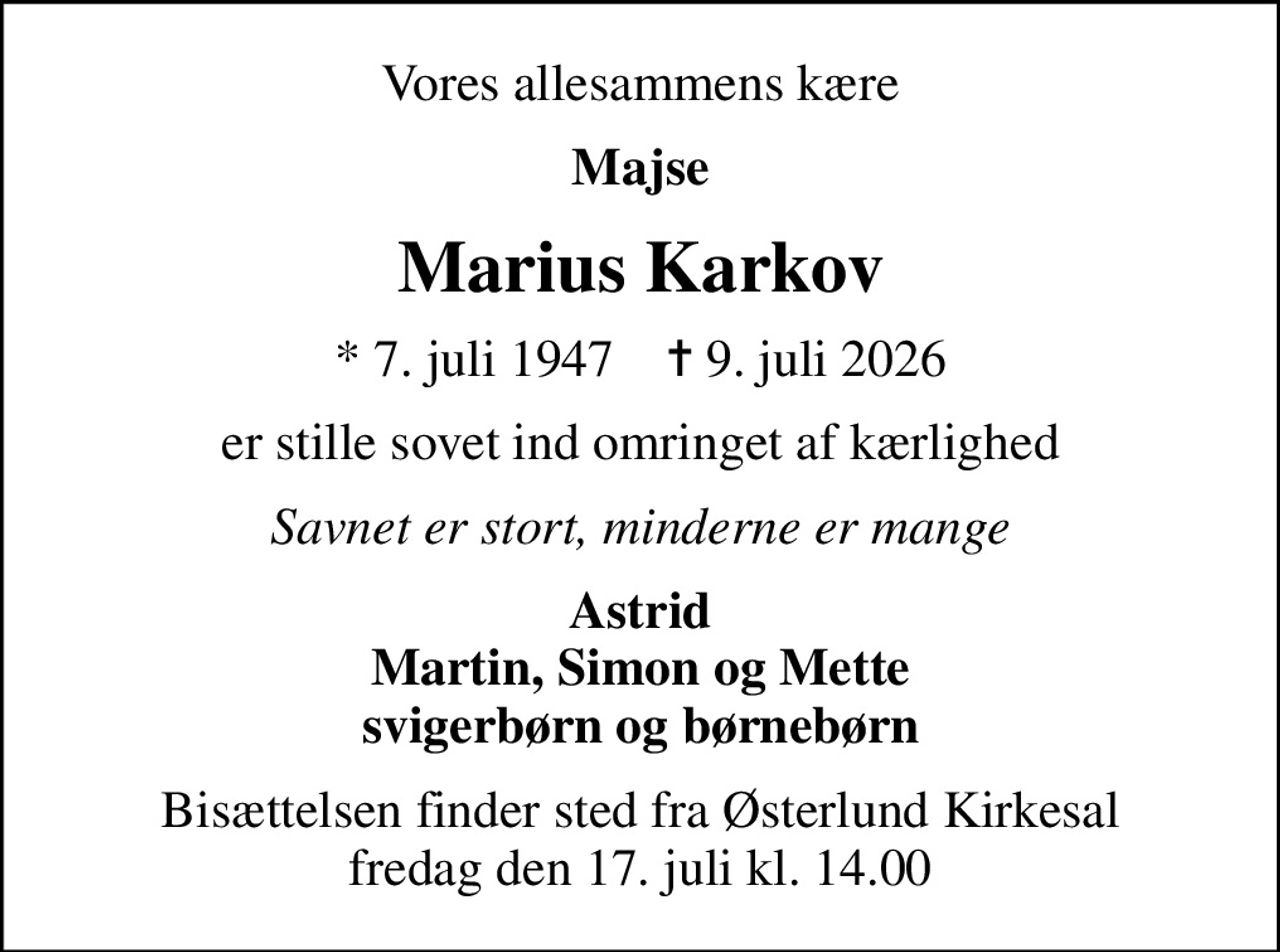 Vores allesammens kære
Majse
Marius Karkov
* 7. juli 1947    ✝ 9. juli 2026
er stille sovet ind omringet af kærlighed
Savnet er stort, minderne er mange
Astrid Martin, Simon og Mette svigerbørn og børnebørn
Bisættelsen finder sted fra Østerlund Kirkesal  fredag den 17. juli kl. 14.00