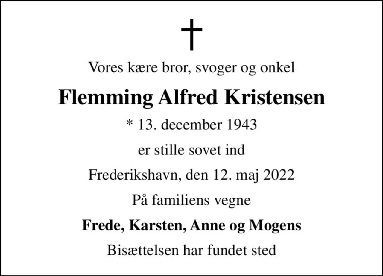 Vores kære bror, svoger og onkel
Flemming Alfred Kristensen
* 13. december 1943
er stille sovet ind
Frederikshavn, den 12. maj 2022
På familiens vegne
Frede, Karsten, Anne og Mogens
Bisættelsen har fundet sted