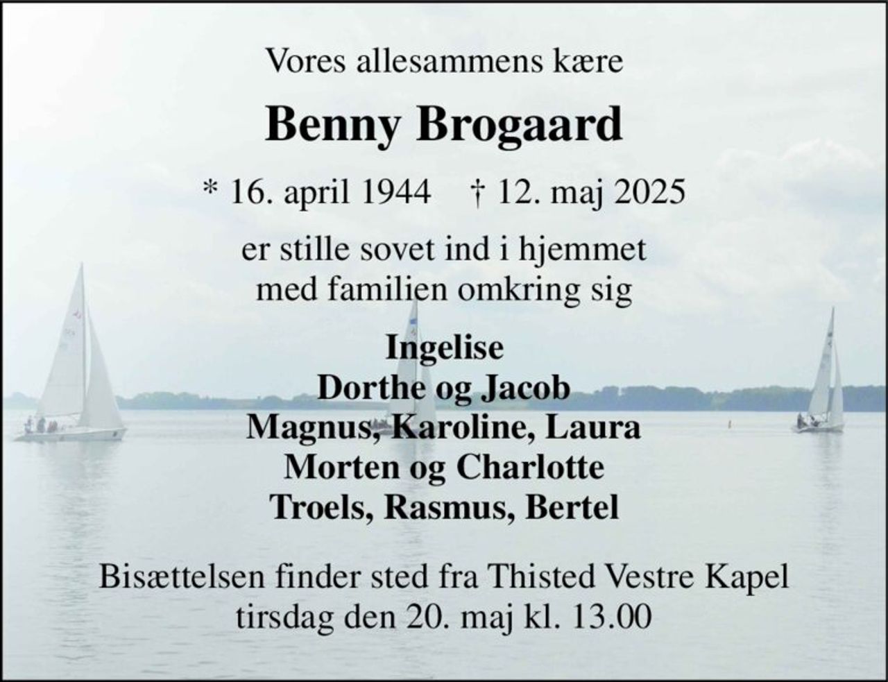Vores allesammens kære 
Benny Brogaard 
*​ 16. april 1944​    †​ 12. maj 2025 
er stille sovet ind i hjemmet med familien omkring sig 
Ingelise Dorthe og Jacob Magnus, Karoline, Laura Morten og Charlotte Troels, Rasmus, Bertel 
Bisættelsen finder sted fra Thisted Vestre Kapel tirsdag den 20. maj kl. 13.00