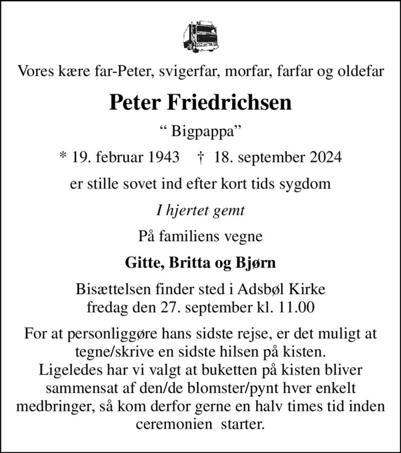 Vores kære far-Peter, svigerfar, morfar, farfar og oldefar
Peter Friedrichsen
 Bigpappa
* 19. februar 1943    ✝ 18. september 2024
er stille sovet ind efter kort tids sygdom
I hjertet gemt
På familiens vegne
Gitte, Britta og Bjørn
Bisættelsen finder sted i Adsbøl Kirke  fredag den 27. september kl. 11.00 
For at personliggøre hans sidste rejse, er det muligt at tegne/skrive en sidste hilsen på kisten. Ligeledes har vi valgt at buketten på kisten bliver sammensat af den/de blomster/pynt hver enkelt medbringer, så kom derfor gerne en halv times tid inden ceremonien  starter.