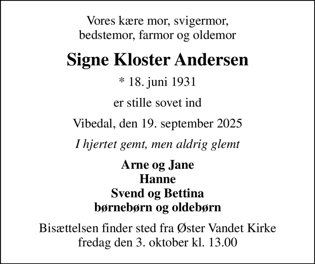 Vores kære mor, svigermor, bedstemor, farmor og oldemor
Signe Kloster Andersen
* 18. juni 1931
er stille sovet ind
Vibedal, den 19. september 2025
I hjertet gemt, men aldrig glemt
Arne og Jane Hanne Svend og Bettina børnebørn og oldebørn
Bisættelsen finder sted fra Øster Vandet Kirke  fredag den 3. oktober kl. 13.00