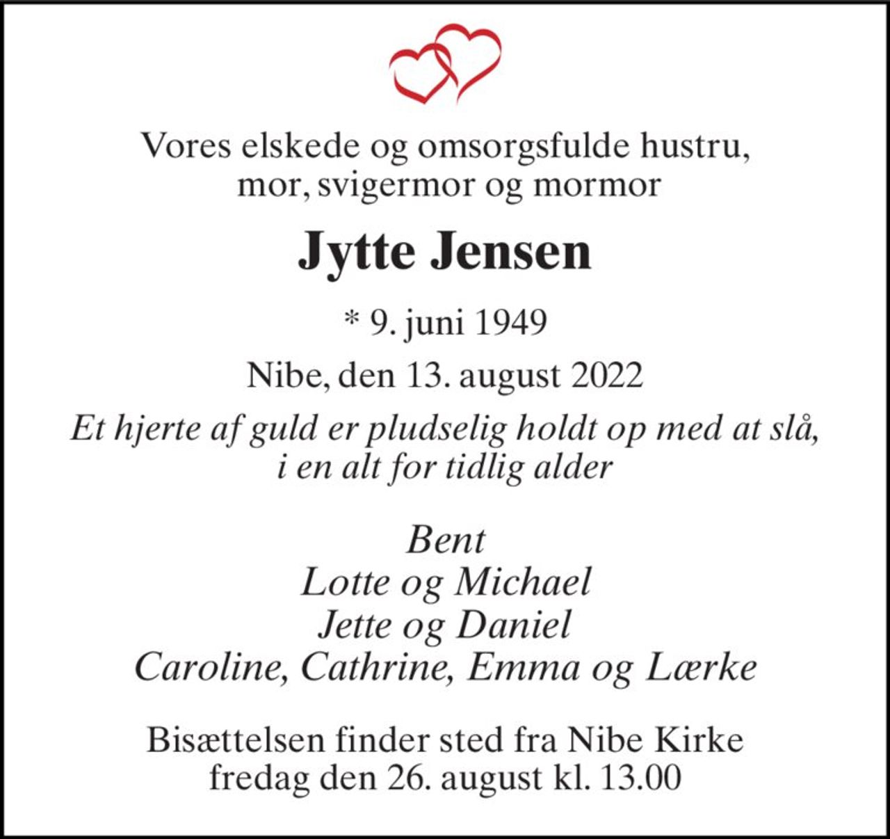 Vores elskede og omsorgsfulde hustru,  mor, svigermor og mormor 
Jytte Jensen 
* 9. juni 1949 
Nibe, den 13. august 2022 
Et hjerte af guld er pludselig holdt op med at slå, i en alt for tidlig alder 
Bent Lotte og Michael Jette og Daniel Caroline, Cathrine, Emma og Lærke 
Bisættelsen finder sted fra Nibe Kirke fredag den 26. august kl. 13.00