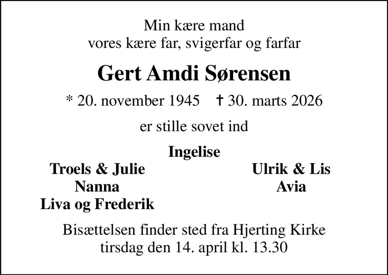 Min kære mand vores kære far, svigerfar og farfar
Gert Amdi Sørensen
* 20. november 1945    ✝ 30. marts 2026
er stille sovet ind
Ingelise
Troels & Julie
Ulrik & Lis
Nanna
Avia
Liva og Frederik
Bisættelsen finder sted fra Hjerting Kirke  tirsdag den 14. april kl. 13.30