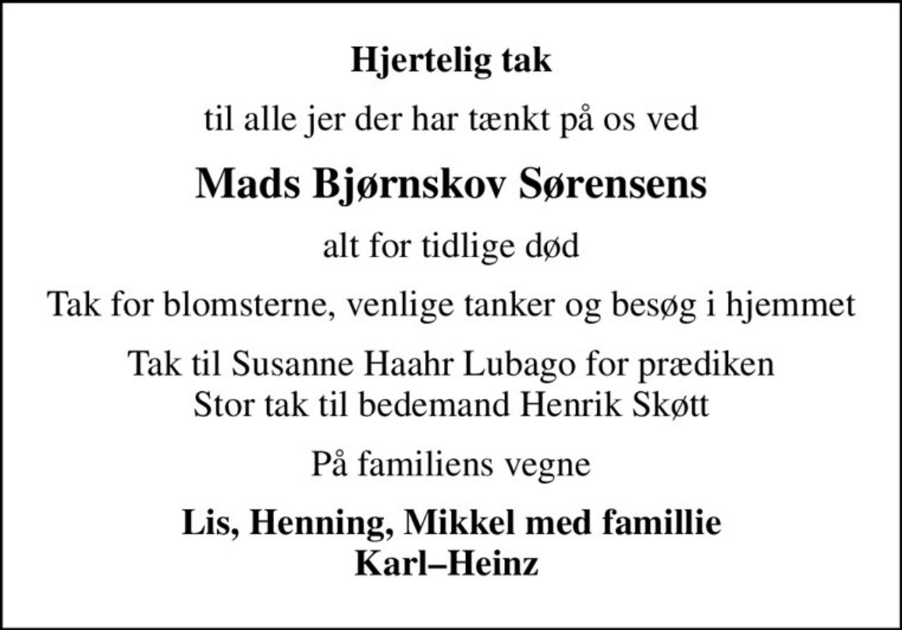 Hjertelig tak
til alle jer der har tænkt på os ved
Mads Bjørnskov Sørensens
alt for tidlige død
Tak for blomsterne, venlige tanker og besøg i hjemmet
Tak til Susanne Haahr Lubago for prædiken Stor tak til bedemand Henrik Skøtt
På familiens vegne
Lis, Henning, Mikkel med famillie KarlHeinz