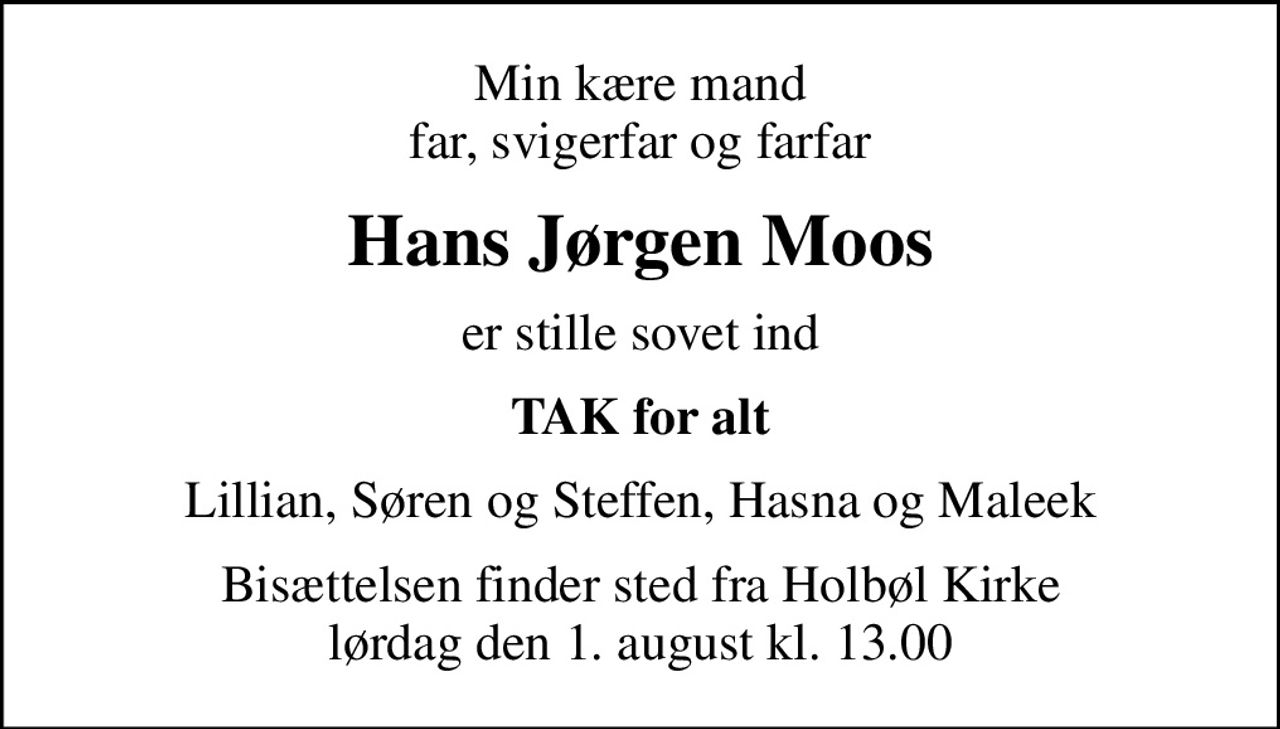Min kære mand far, svigerfar og farfar
Hans Jørgen Moos
er stille sovet ind
TAK for alt
Lillian, Søren og Steffen, Hasna og Maleek
Bisættelsen finder sted fra Holbøl Kirke  lørdag den 1. august kl. 13.00