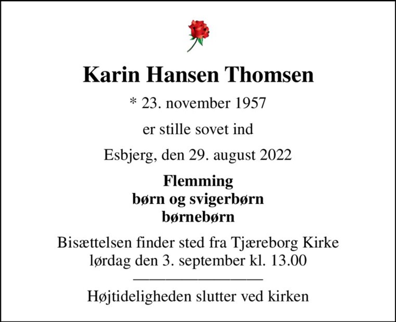 Karin Hansen Thomsen
* 23. november 1957
er stille sovet ind
Esbjerg, den 29. august 2022
Flemming børn og svigerbørn børnebørn
Bisættelsen finder sted fra Tjæreborg Kirke  lørdag den 3. september kl. 13.00   Højtideligheden slutter ved kirken