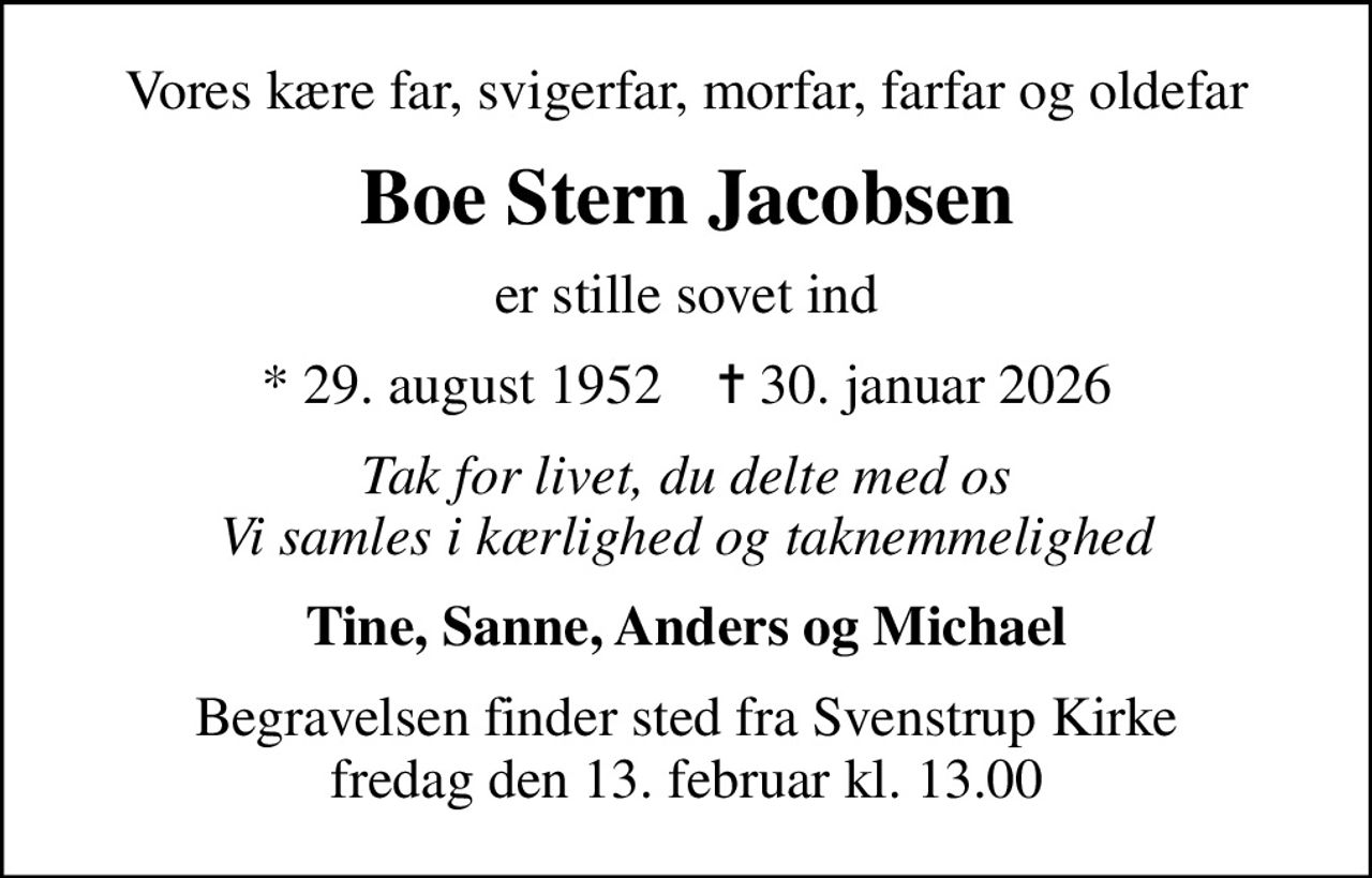 Vores kære far, svigerfar, morfar, farfar og oldefar
Boe Stern Jacobsen
er stille sovet ind
* 29. august 1952    ✝ 30. januar 2026
Tak for livet, du delte med os Vi samles i kærlighed og taknemmelighed
Tine, Sanne, Anders og Michael
Begravelsen finder sted fra Svenstrup Kirke  fredag den 13. februar kl. 13.00