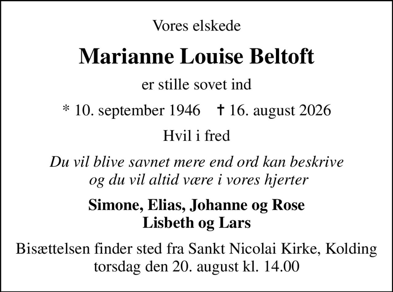 Vores elskede
Marianne Louise Beltoft
er stille sovet ind
* 10. september 1946    ✝ 16. august 2026
Hvil i fred
Du vil blive savnet mere end ord kan beskrive  og du vil altid være i vores hjerter
Simone, Elias, Johanne og Rose Lisbeth og Lars
Bisættelsen finder sted fra Sankt Nicolai Kirke, Kolding  torsdag den 20. august kl. 14.00