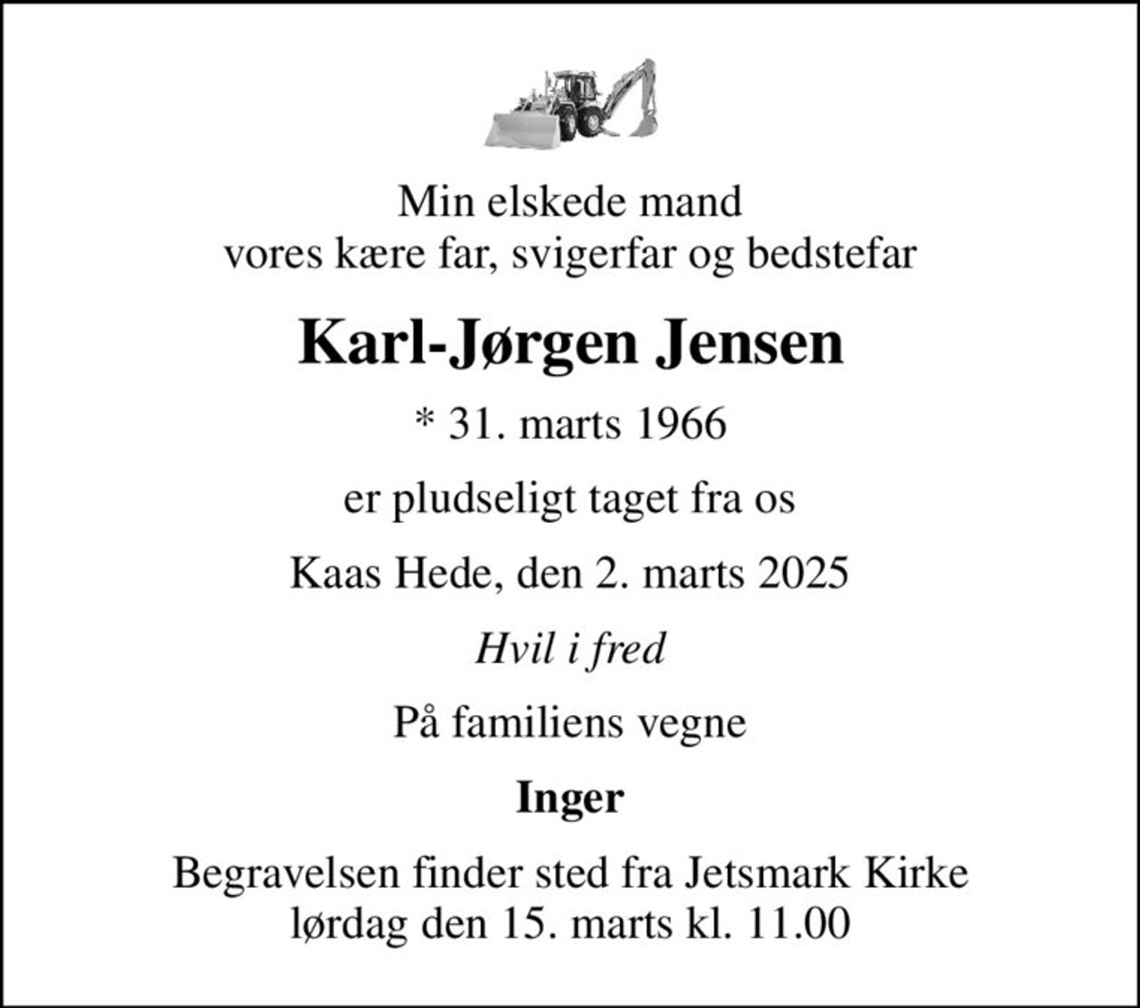 Min elskede mand vores kære far, svigerfar og bedstefar
Karl-Jørgen Jensen
* 31. marts 1966
er pludseligt taget fra os
Kaas Hede, den 2. marts 2025
Hvil i fred
På familiens vegne
Inger
Begravelsen finder sted fra Jetsmark Kirke  lørdag den 15. marts kl. 11.00