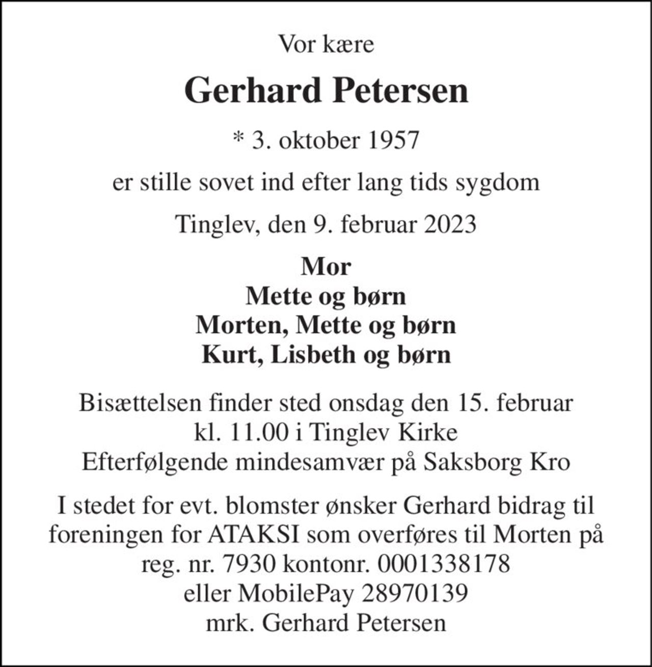 Vor kære 
Gerhard Petersen 
*​ 3. oktober 1957 
er stille sovet ind efter lang tids sygdom 
Tinglev, den 9. februar 2023 
Mor Mette og børn Morten, Mette og børn Kurt, Lisbeth og børn 
Bisættelsen​ finder sted onsdag den 15. februar​ kl. 11.00 i Tinglev Kirke​ Efterfølgende mindesamvær på Saksborg Kro 
I stedet for evt. blomster ønsker Gerhard bidrag til foreningen for ATAKSI som overføres til Morten på reg. nr. 7930 kontonr. 0001338178 eller MobilePay 28970139 mrk. Gerhard Petersen