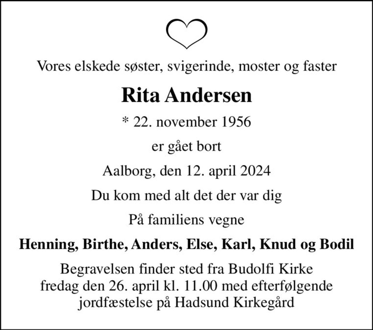 Vores elskede søster, svigerinde, moster og faster
Rita Andersen
* 22. november 1956
er gået bort
Aalborg, den 12. april 2024
Du kom med alt det der var dig
På familiens vegne
Henning, Birthe, Anders, Else, Karl, Knud og Bodil
Begravelsen finder sted fra Budolfi Kirke fredag den 26. april kl. 11.00 med efterfølgende jordfæstelse på Hadsund Kirkegård