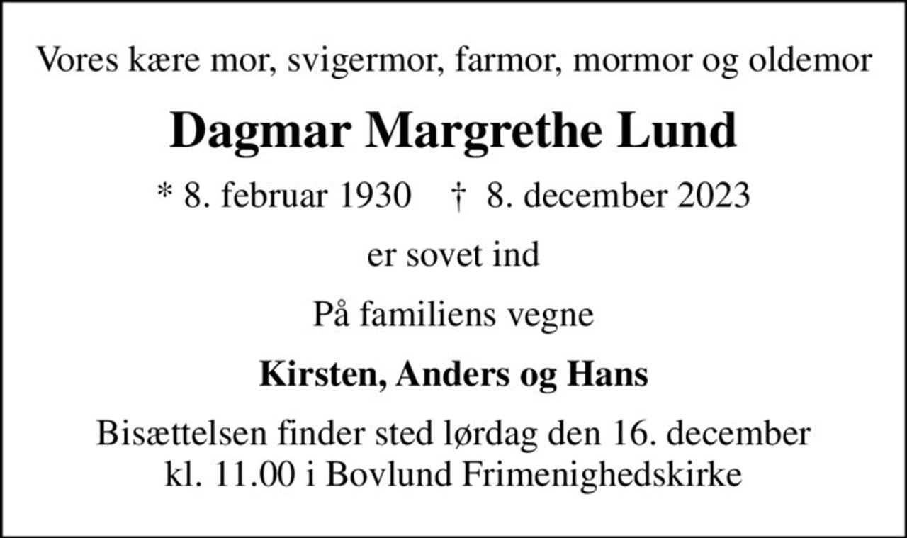 Vores kære mor, svigermor, farmor, mormor og oldemor
Dagmar Margrethe Lund
* 8. februar 1930    ✝ 8. december 2023
er sovet ind
På familiens vegne
Kirsten, Anders og Hans
Bisættelsen finder sted lørdag den 16. december kl. 11.00 i Bovlund Frimenighedskirke