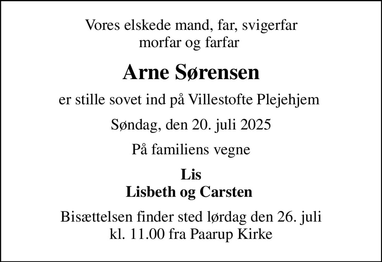 Vores elskede mand, far, svigerfar morfar og farfar 
Arne Sørensen
er stille sovet ind på Villestofte Plejehjem 
Søndag, den 20. juli 2025
På familiens vegne
Lis Lisbeth og Carsten 
Bisættelsen finder sted lørdag den 26. juli kl. 11.00 fra Paarup Kirke