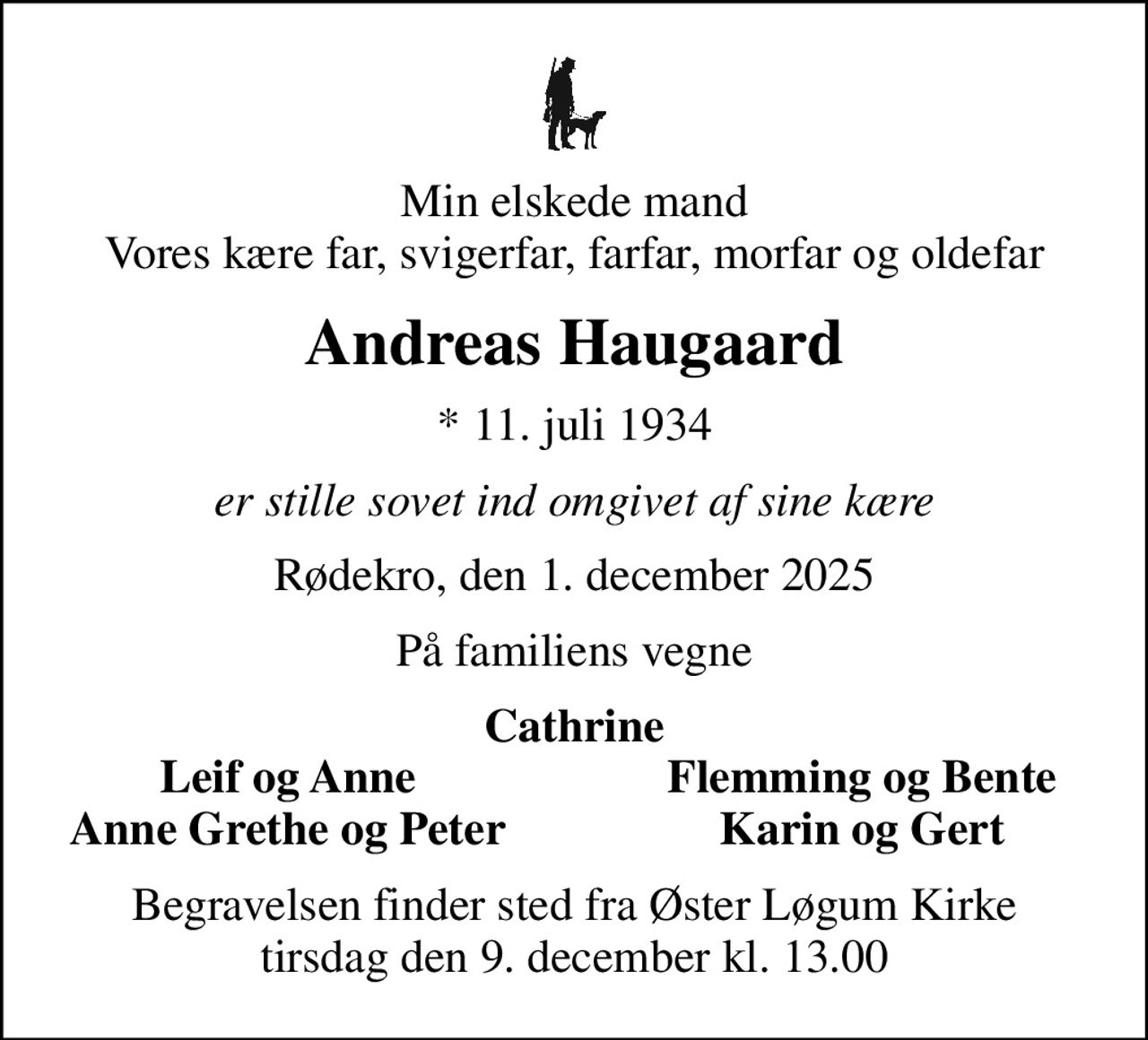 Min elskede mand Vores kære far, svigerfar, farfar, morfar og oldefar
Andreas Haugaard
* 11. juli 1934
er stille sovet ind omgivet af sine kære
Rødekro, den 1. december 2025
På familiens vegne
Cathrine
Leif og Anne
Flemming og Bente
Anne Grethe og Peter
Karin og Gert
Begravelsen finder sted fra Øster Løgum Kirke  tirsdag den 9. december kl. 13.00