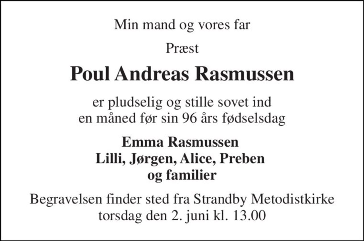 Min mand og vores far 
Præst 
Poul Andreas Rasmussen 
er pludselig og stille sovet ind en måned før sin 96 års fødselsdag 
Emma Rasmussen  Lilli, Jørgen, Alice, Preben  og familier 
Begravelsen​ finder sted fra Strandby Metodistkirke​ torsdag den 2. juni​ kl. 13.00