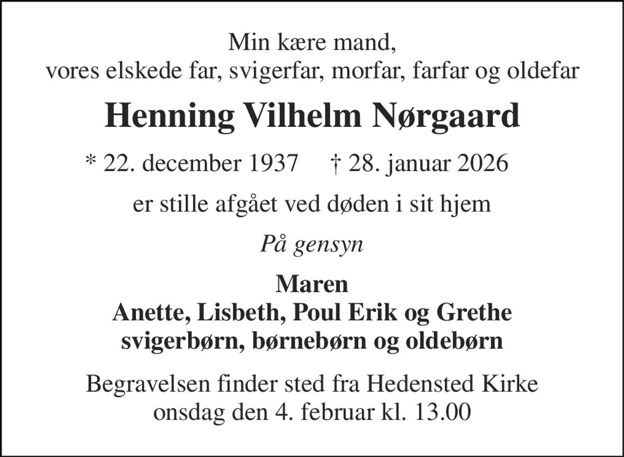 Min kære mand, vores elskede far, svigerfar, morfar, farfar og oldefar 
Henning Vilhelm Nørgaard 
* 22. december 1937 
† 28. januar 2026 
er stille afgået ved døden i sit hjem 
På gensyn 
Maren Anette, Lisbeth, Poul Erik og Grethe svigerbørn, børnebørn og oldebørn 
Begravelsen finder sted fra Hedensted Kirke onsdag den 4. februar kl. 13.00