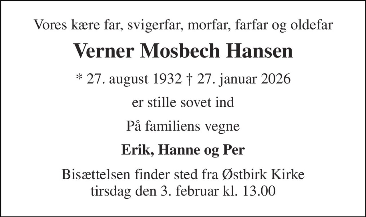 Vores kære far, svigerfar, morfar, farfar og oldefar 
Verner Mosbech Hansen 
* 27. august 1932 † 27. januar 2026 
er stille sovet ind 
På familiens vegne 
Erik, Hanne og Per 
Bisættelsen finder sted fra Østbirk Kirke tirsdag den 3. februar kl. 13.00