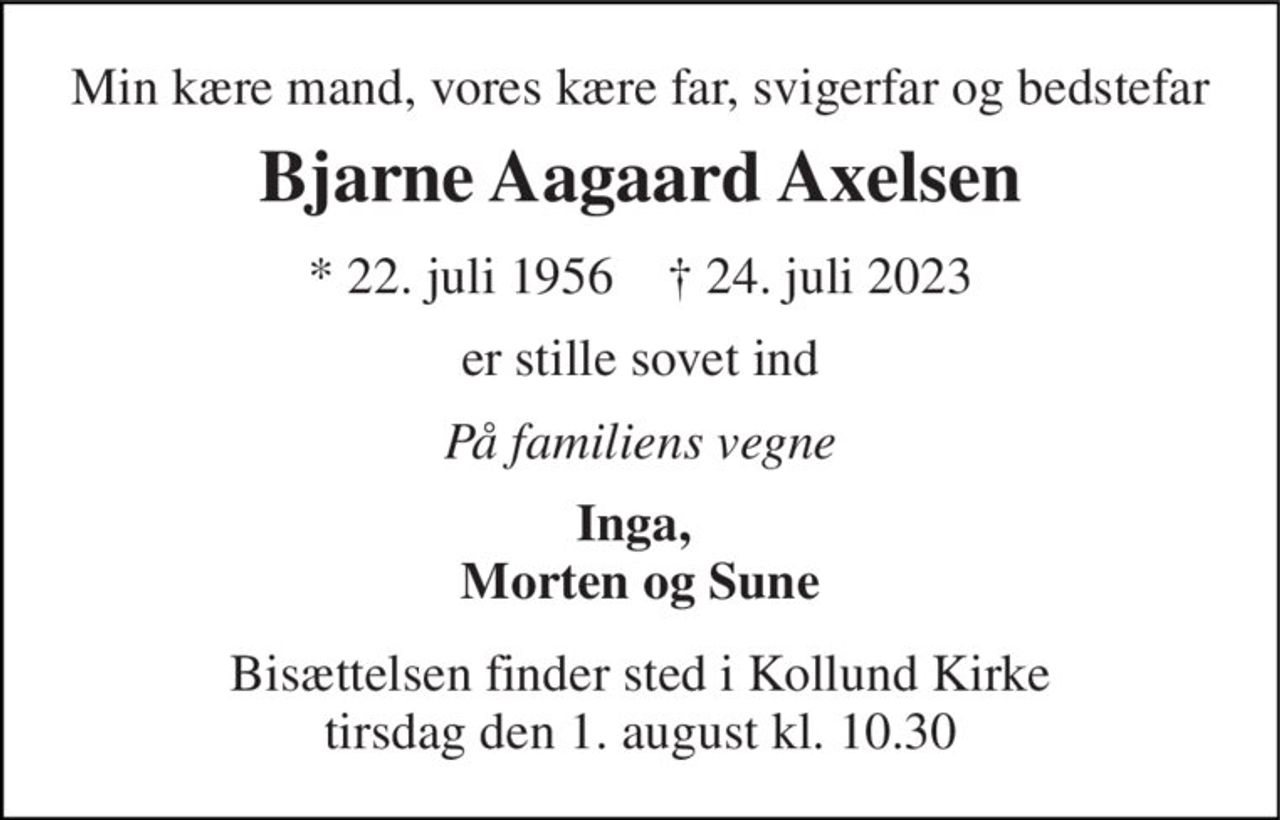 Min kære mand, vores kære far, svigerfar og bedstefar 
Bjarne Aagaard Axelsen 
* 22. juli 1956    † 24. juli 2023 
er stille sovet ind 
På familiens vegne 
Inga,  Morten og Sune 
Bisættelsen finder sted i Kollund Kirke tirsdag den 1. august kl. 10.30