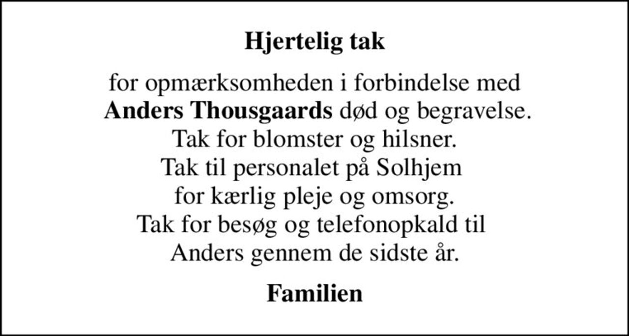 Hjertelig tak
for opmærksomheden i forbindelse med  <b>Anders Thousgaards</b> død og begravelse. Tak for blomster og hilsner. Tak til personalet på Solhjem  for kærlig pleje og omsorg. Tak for besøg og telefonopkald til  Anders gennem de sidste år.
Familien