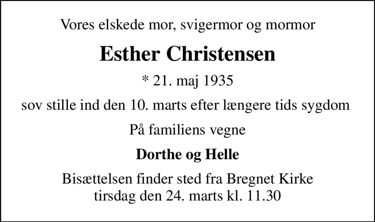Vores elskede mor, svigermor og mormor
Esther Christensen
* 21. maj 1935
sov stille ind den 10. marts efter længere tids sygdom 
På familiens vegne
Dorthe og Helle
Bisættelsen finder sted fra Bregnet Kirke  tirsdag den 24. marts kl. 11.30