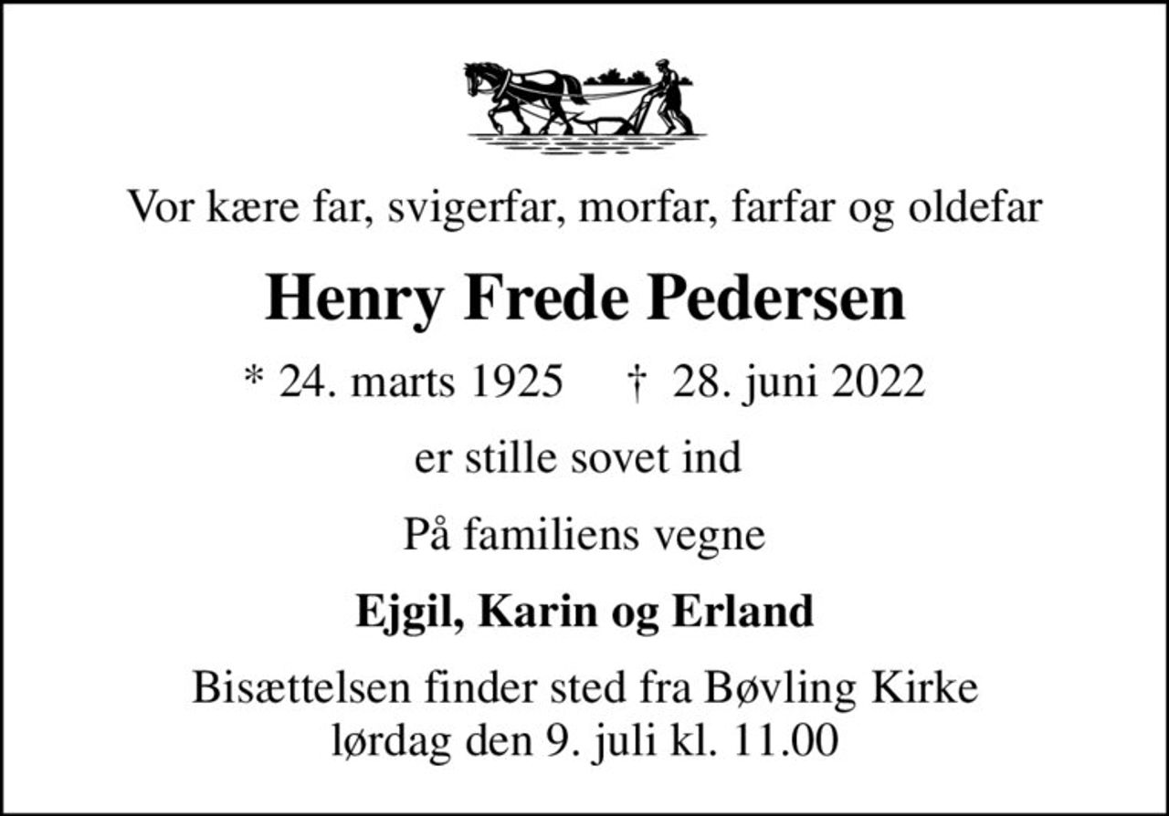 Vor kære far, svigerfar, morfar, farfar og oldefar
Henry Frede Pedersen
* 24. marts 1925     ✝ 28. juni 2022
er stille sovet ind 
På familiens vegne
Ejgil, Karin og Erland
Bisættelsen finder sted fra Bøvling Kirke  lørdag den 9. juli kl. 11.00