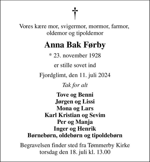 Vores kære mor, svigermor, mormor, farmor,  oldemor og tipoldemor
Anna Bak Førby
* 23. november 1928
er stille sovet ind
Fjordglimt, den 11. juli 2024
Tak for alt
Tove og Benni Jørgen og Lissi Mona og Lars Karl Kristian og Sevim Per og Manja Inger og Henrik Børnebørn, oldebørn og tipoldebørn
Begravelsen finder sted fra Tømmerby Kirke  torsdag den 18. juli kl. 13.00