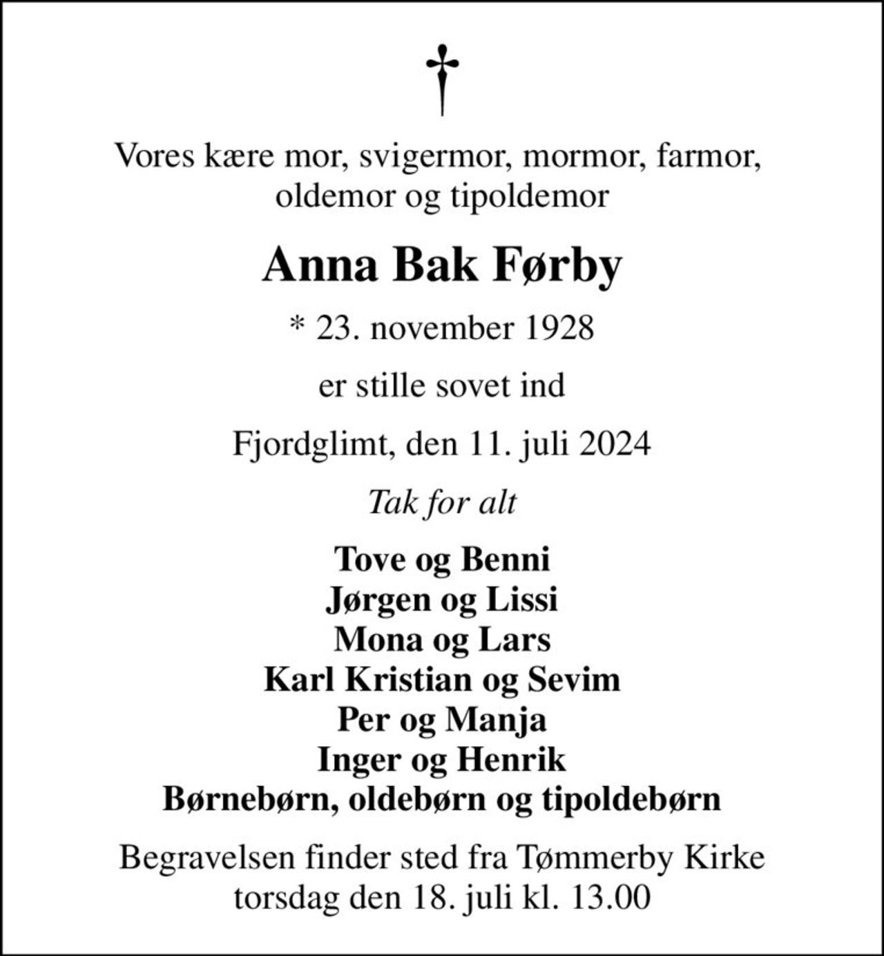 Vores kære mor, svigermor, mormor, farmor,  oldemor og tipoldemor
Anna Bak Førby
* 23. november 1928
er stille sovet ind
Fjordglimt, den 11. juli 2024
Tak for alt
Tove og Benni Jørgen og Lissi Mona og Lars Karl Kristian og Sevim Per og Manja Inger og Henrik Børnebørn, oldebørn og tipoldebørn
Begravelsen finder sted fra Tømmerby Kirke  torsdag den 18. juli kl. 13.00