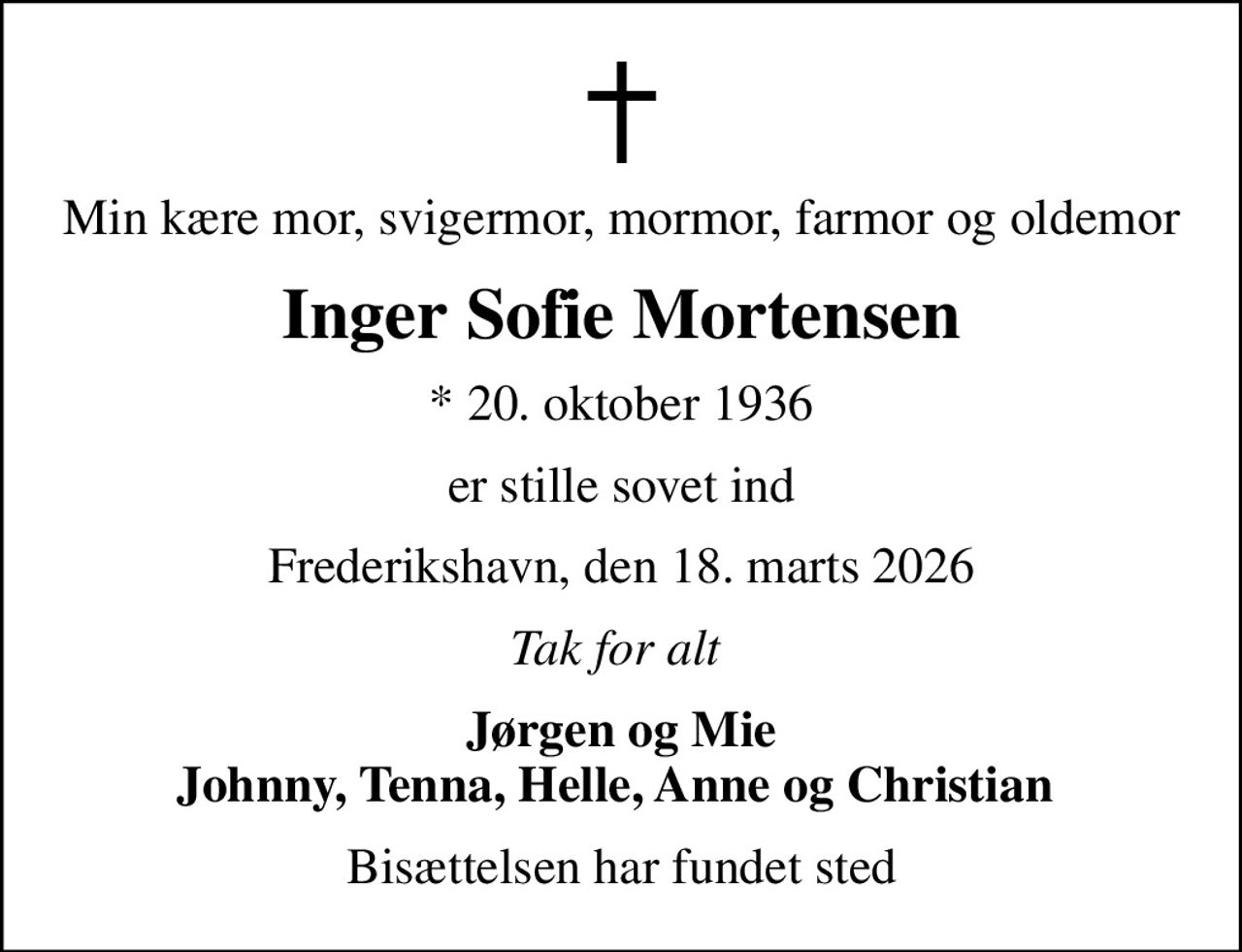 Min kære mor, svigermor, mormor, farmor og oldemor
Inger Sofie Mortensen
* 20. oktober 1936
er stille sovet ind
Frederikshavn, den 18. marts 2026
Tak for alt 
Jørgen og Mie Johnny, Tenna, Helle, Anne og Christian 
Bisættelsen har fundet sted