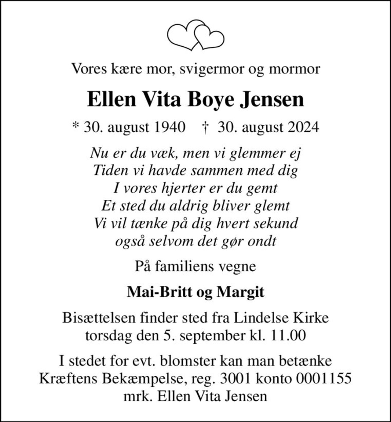Vores kære mor, svigermor og mormor
Ellen Vita Boye Jensen
* 30. august 1940    ✝ 30. august 2024
Nu er du væk, men vi glemmer ej Tiden vi havde sammen med dig I vores hjerter er du gemt Et sted du aldrig bliver glemt Vi vil tænke på dig hvert sekund også selvom det gør ondt
På familiens vegne
Mai-Britt og Margit
Bisættelsen finder sted fra Lindelse Kirke  torsdag den 5. september kl. 11.00 
I stedet for evt. blomster kan man betænke
					Kræftens Bekæmpelse reg.3001konto0001155mrk. Ellen Vita
					Jensen