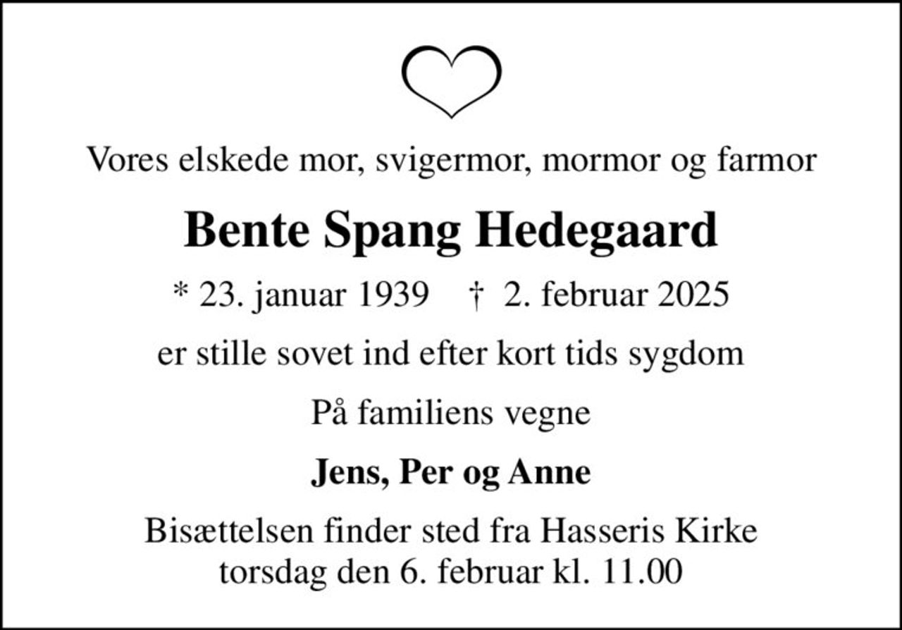 Vores elskede mor, svigermor, mormor og farmor
Bente Spang Hedegaard
* 23. januar 1939    ✝ 2. februar 2025
er stille sovet ind efter kort tids sygdom
På familiens vegne
Jens, Per og Anne
Bisættelsen finder sted fra Hasseris Kirke  torsdag den 6. februar kl. 11.00