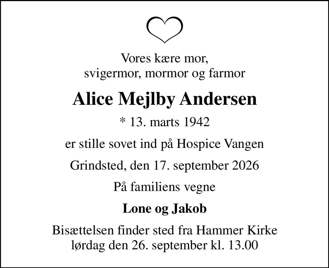 Vores kære mor, svigermor, mormor og farmor
Alice Mejlby Andersen
* 13. marts 1942
er stille sovet ind på Hospice Vangen
Grindsted, den 17. september 2026
På familiens vegne
Lone og Jakob
Bisættelsen finder sted fra Hammer Kirke  lørdag den 26. september kl. 13.00