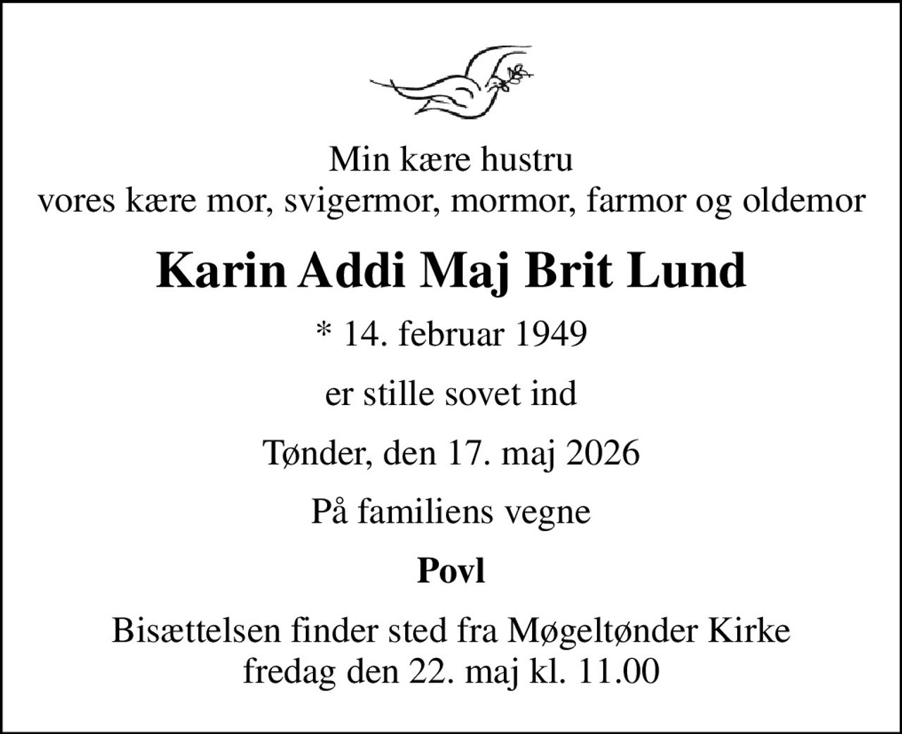 Min kære hustru vores kære mor, svigermor, mormor, farmor og oldemor
Karin Addi Maj Brit Lund
* 14. februar 1949
er stille sovet ind
Tønder, den 17. maj 2026
På familiens vegne
Povl
Bisættelsen finder sted fra Møgeltønder Kirke  fredag den 22. maj kl. 11.00