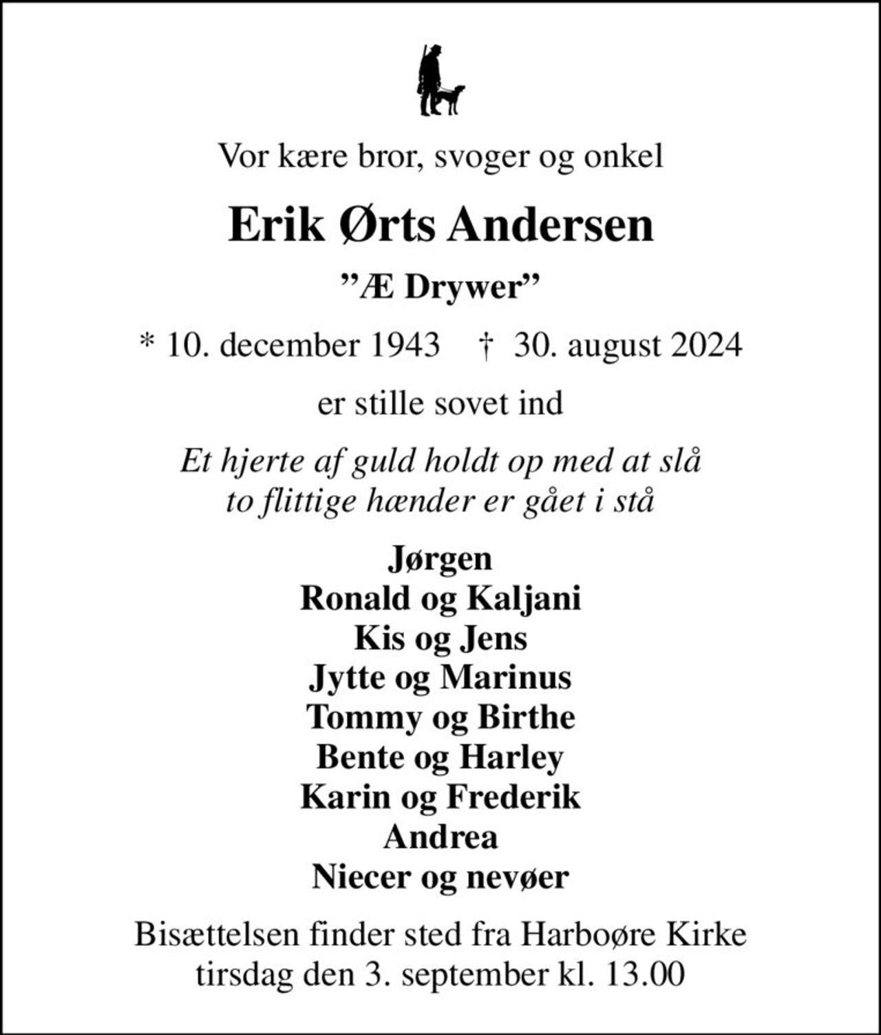 Vor kære bror, svoger og onkel
Erik Ørts Andersen
Æ Drywer
* 10. december 1943    ✝ 30. august 2024
er stille sovet ind
Et hjerte af guld holdt op med at slå to flittige hænder er gået i stå
Jørgen Ronald og Kaljani Kis og Jens Jytte og Marinus Tommy og Birthe Bente og Harley Karin og Frederik Andrea Niecer og nevøer
Bisættelsen finder sted fra Harboøre Kirke  tirsdag den 3. september kl. 13.00