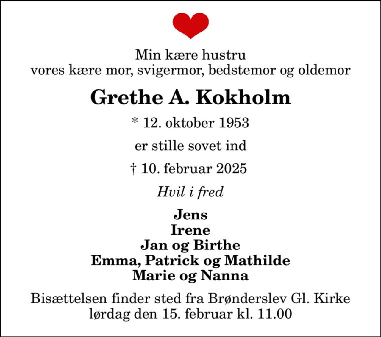 Min kære hustru vores kære mor, svigermor, bedstemor og oldemor
Grethe A. Kokholm
* 12. oktober 1953
er stille sovet ind
 10. februar 2025 
Hvil i fred
Jens Irene Jan og Birthe Emma, Patrick og Mathilde Marie og Nanna
Bisættelsen finder sted fra Brønderslev Gl. Kirke  lørdag den 15. februar kl. 11.00