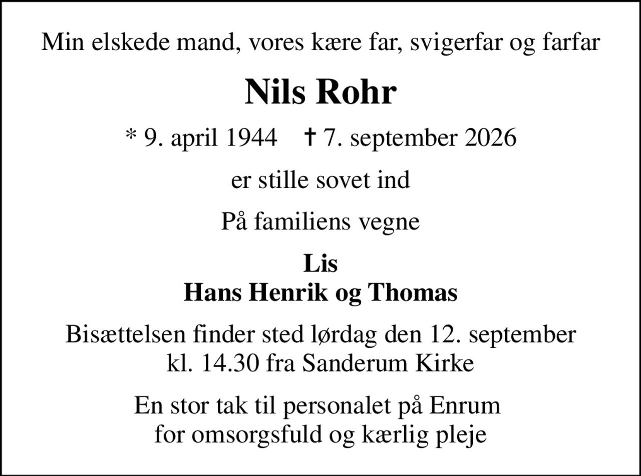 Min elskede mand, vores kære far, svigerfar og farfar
Nils Rohr
* 9. april 1944    ✝ 7. september 2026
er stille sovet ind
På familiens vegne
Lis Hans Henrik og Thomas
Bisættelsen finder sted lørdag den 12. september kl. 14.30 fra Sanderum Kirke
En stor tak til personalet på Enrum  for omsorgsfuld og kærlig pleje