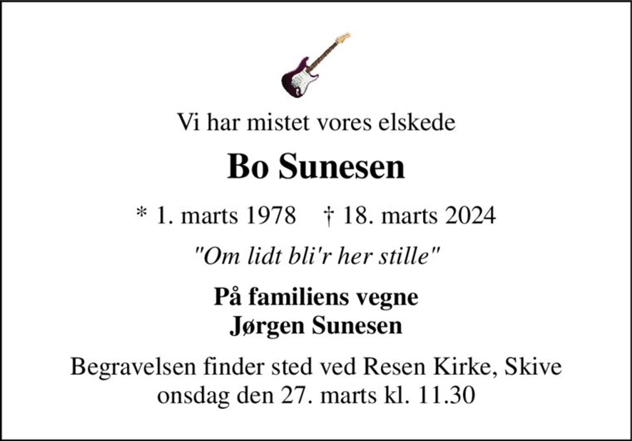 Vi har mistet vores elskede 
Bo Sunesen 
★​ 1. marts 1978​    ✝​ 18. marts 2024 
"Om lidt bli'r her stille" 
På familiens vegne Jørgen Sunesen 
Begravelsen​ finder sted ved Resen Kirke​, Skive onsdag den 27. marts​ kl. 11.30