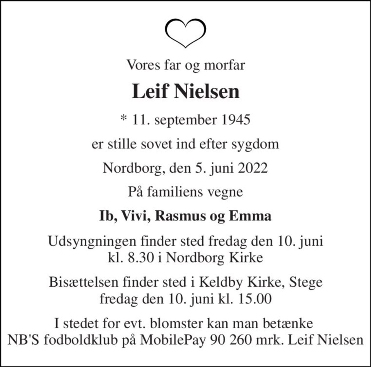 Vores far og morfar 
Leif Nielsen 
*​ 11. september 1945 
er stille sovet ind efter sygdom 
Nordborg, den 5. juni 2022 
På familiens vegne 
Ib, Vivi, Rasmus og Emma 
Udsyngningen finder sted fredag den 10. juni kl. 8.30 i Nordborg Kirke 
Bisættelsen finder sted i Keldby Kirke, Stege fredag den 10. juni kl. 15.00 
I stedet for evt. blomster kan man betænke  NB'S fodboldklub på MobilePay 90 260 mrk. Leif Nielsen