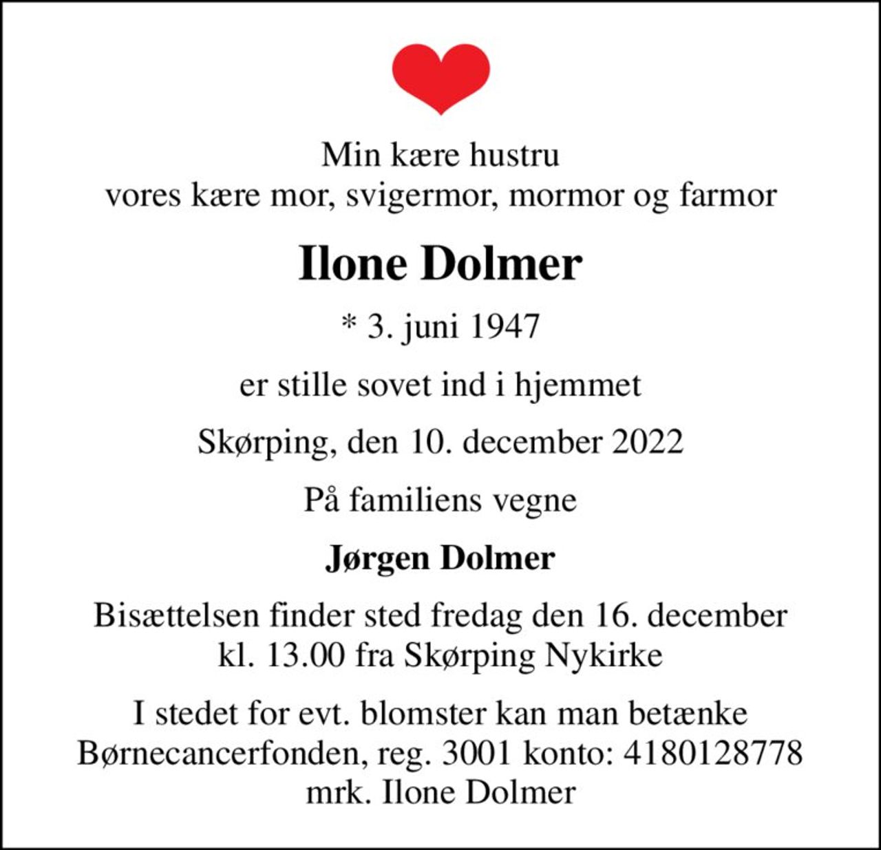Min kære hustru vores kære mor, svigermor, mormor og farmor
Ilone Dolmer
* 3. juni 1947
er stille sovet ind i hjemmet
Skørping, den 10. december 2022
På familiens vegne
Jørgen Dolmer
Bisættelsen finder sted fredag den 16. december kl. 13.00 fra Skørping Nykirke
I stedet for evt. blomster kan man betænke
					Børnecancerfonden reg.3001konto:4180128778mrk. Ilone
					Dolmer
