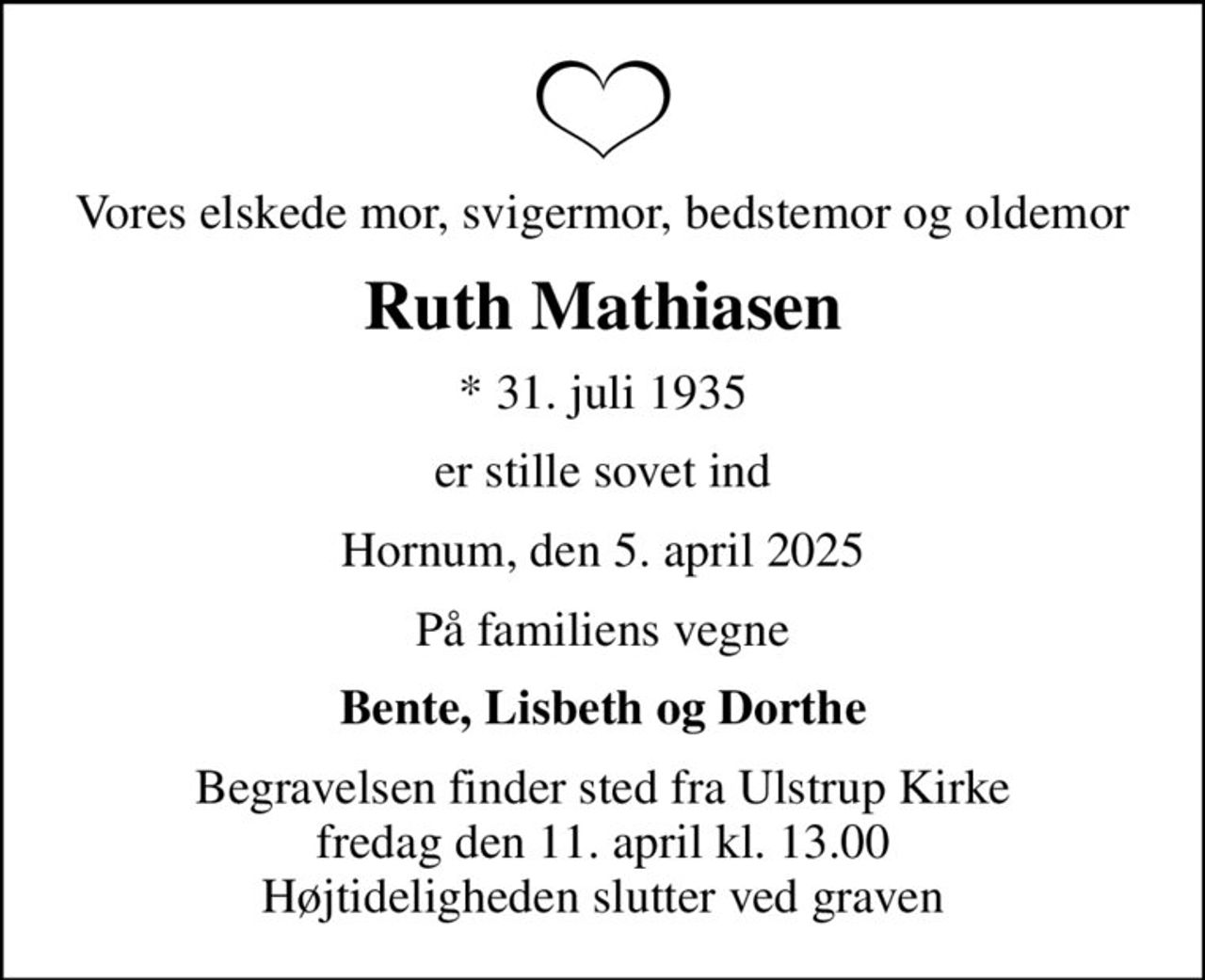 Vores elskede mor, svigermor, bedstemor og oldemor
Ruth Mathiasen
* 31. juli 1935
er stille sovet ind
Hornum, den 5. april 2025
På familiens vegne
Bente, Lisbeth og Dorthe
Begravelsen finder sted fra Ulstrup Kirke  fredag den 11. april kl. 13.00  Højtideligheden slutter ved graven