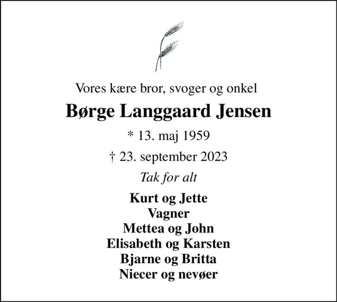 Vores kære bror, svoger og onkel 
Børge Langgaard Jensen 
*​ 13. maj 1959 
†​ 23. september 2023​ 
Tak for alt 
Kurt og Jette Vagner Mettea og John Elisabeth og Karsten Bjarne og Britta Niecer og nevøer