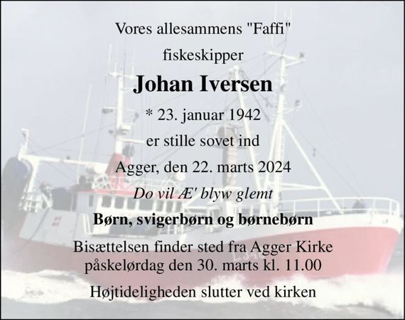 Vores allesammens "Faffi" 
fiskeskipper 
Johan Iversen&#x200B; 
*&#x200B; 23. januar 1942 
er stille sovet ind 
Agger, den 22. marts 2024 
Do vil Æ&#x27; blyw glemt 
Børn, svigerbørn og børnebørn 
Bisættelsen finder sted fra Agger Kirke påskelørdag den 30. marts kl. 11.00 
Højtideligheden slutter ved kirken