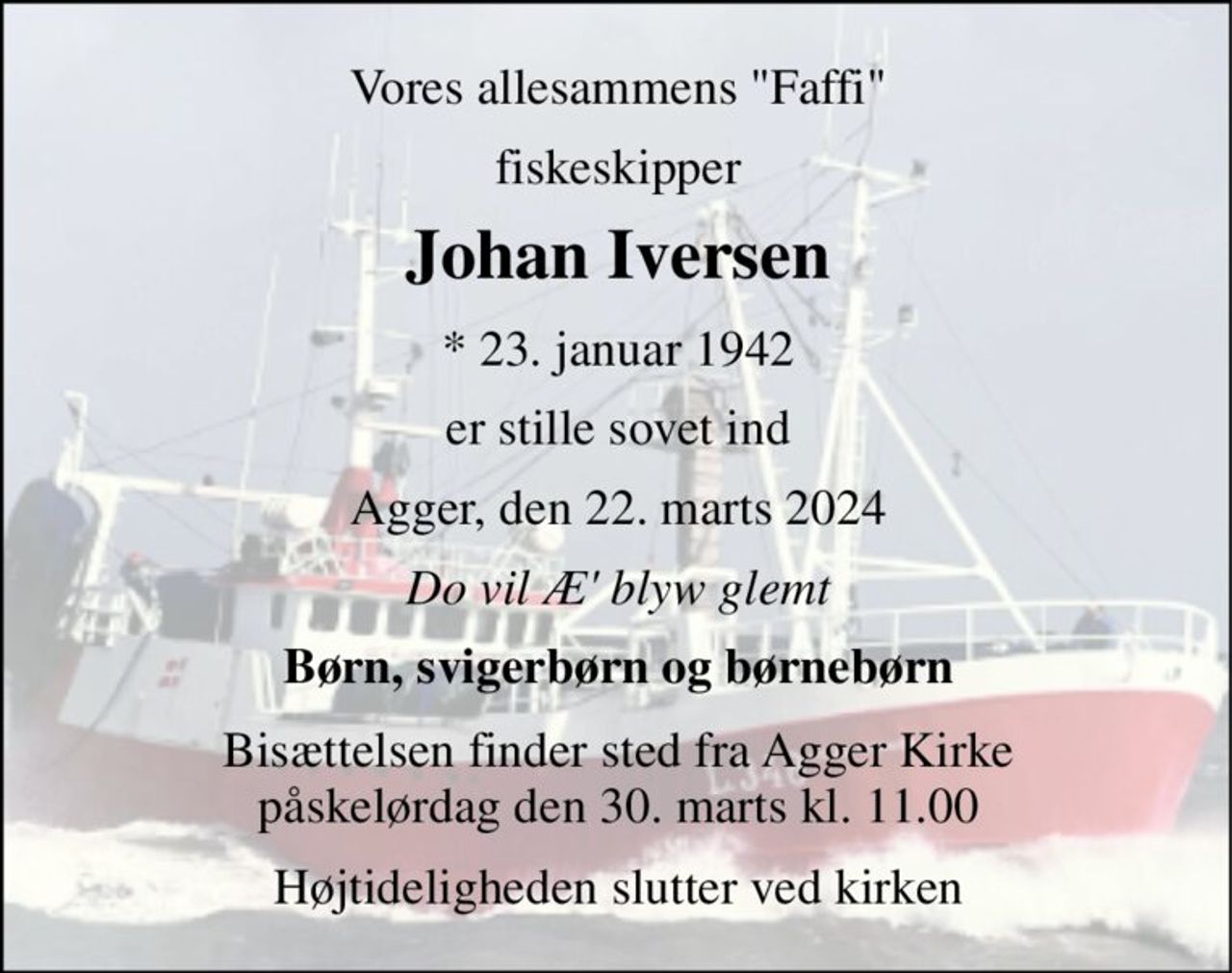 Vores allesammens "Faffi" 
fiskeskipper 
Johan Iversen​ 
*​ 23. januar 1942 
er stille sovet ind 
Agger, den 22. marts 2024 
Do vil Æ' blyw glemt 
Børn, svigerbørn og børnebørn 
Bisættelsen finder sted fra Agger Kirke påskelørdag den 30. marts kl. 11.00 
Højtideligheden slutter ved kirken