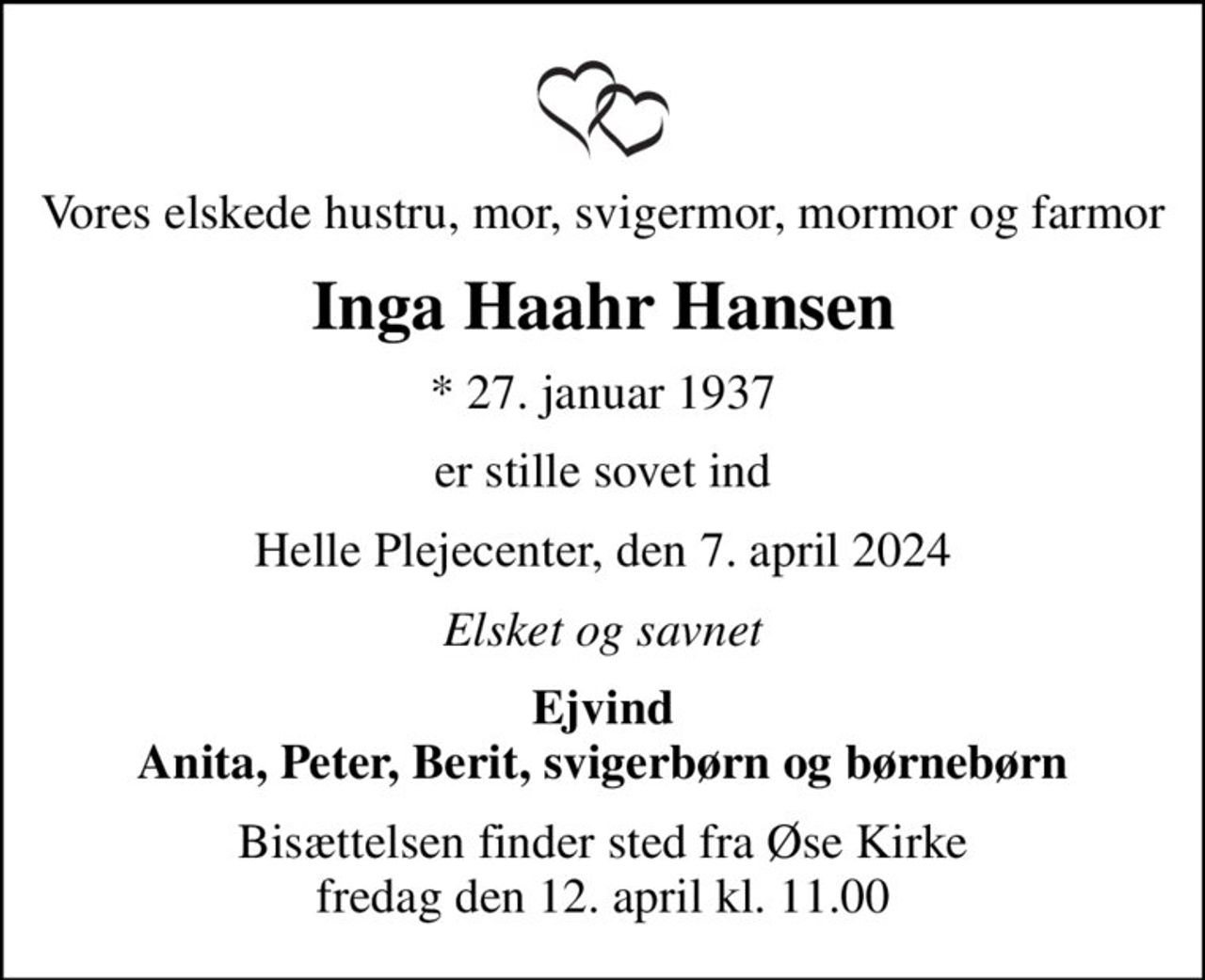 Vores elskede hustru, mor, svigermor, mormor og farmor
Inga Haahr Hansen
* 27. januar 1937
er stille sovet ind
Helle Plejecenter, den 7. april 2024
Elsket og savnet
Ejvind Anita, Peter, Berit, svigerbørn og børnebørn
Bisættelsen finder sted fra Øse Kirke  fredag den 12. april kl. 11.00