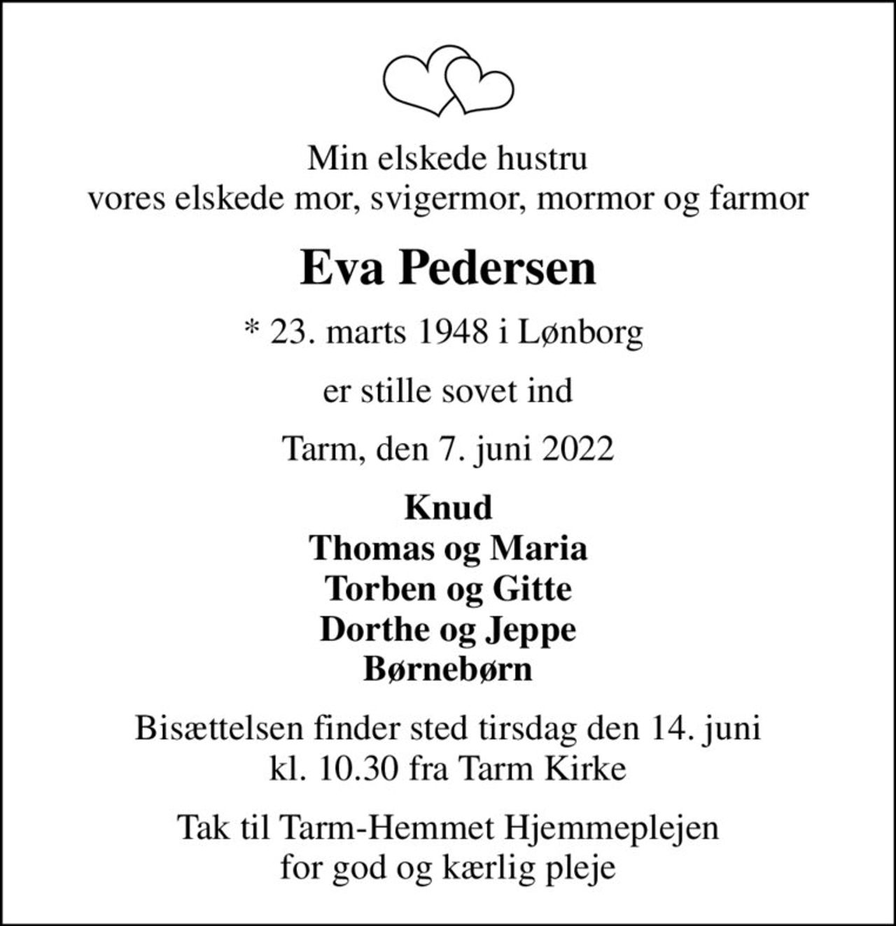 Min elskede hustru vores elskede mor, svigermor, mormor og farmor
Eva Pedersen
* 23. marts 1948 i Lønborg 
er stille sovet ind
Tarm, den 7. juni 2022
Knud Thomas og Maria Torben og Gitte Dorthe og Jeppe Børnebørn
Bisættelsen finder sted tirsdag den 14. juni kl. 10.30 fra Tarm Kirke
Tak til Tarm-Hemmet Hjemmeplejen for god og kærlig pleje