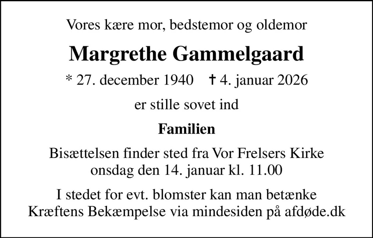 Vores kære mor, bedstemor og oldemor
Margrethe Gammelgaard
* 27. december 1940    ✝ 4. januar 2026
er stille sovet ind
Familien
Bisættelsen finder sted fra Vor Frelsers Kirke  onsdag den 14. januar kl. 11.00 
I stedet for evt. blomster kan man betænke
					Kræftens Bekæmpelse via mindesiden på afdøde.dk
