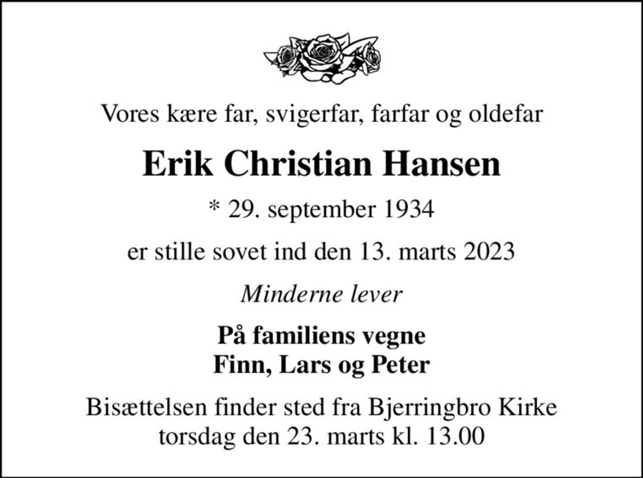 Vores kære far, svigerfar, farfar og oldefar
Erik Christian Hansen
* 29. september 1934
er stille sovet ind den 13. marts 2023
Minderne lever
På familiens vegne Finn, Lars og Peter
Bisættelsen finder sted fra Bjerringbro Kirke  torsdag den 23. marts kl. 13.00