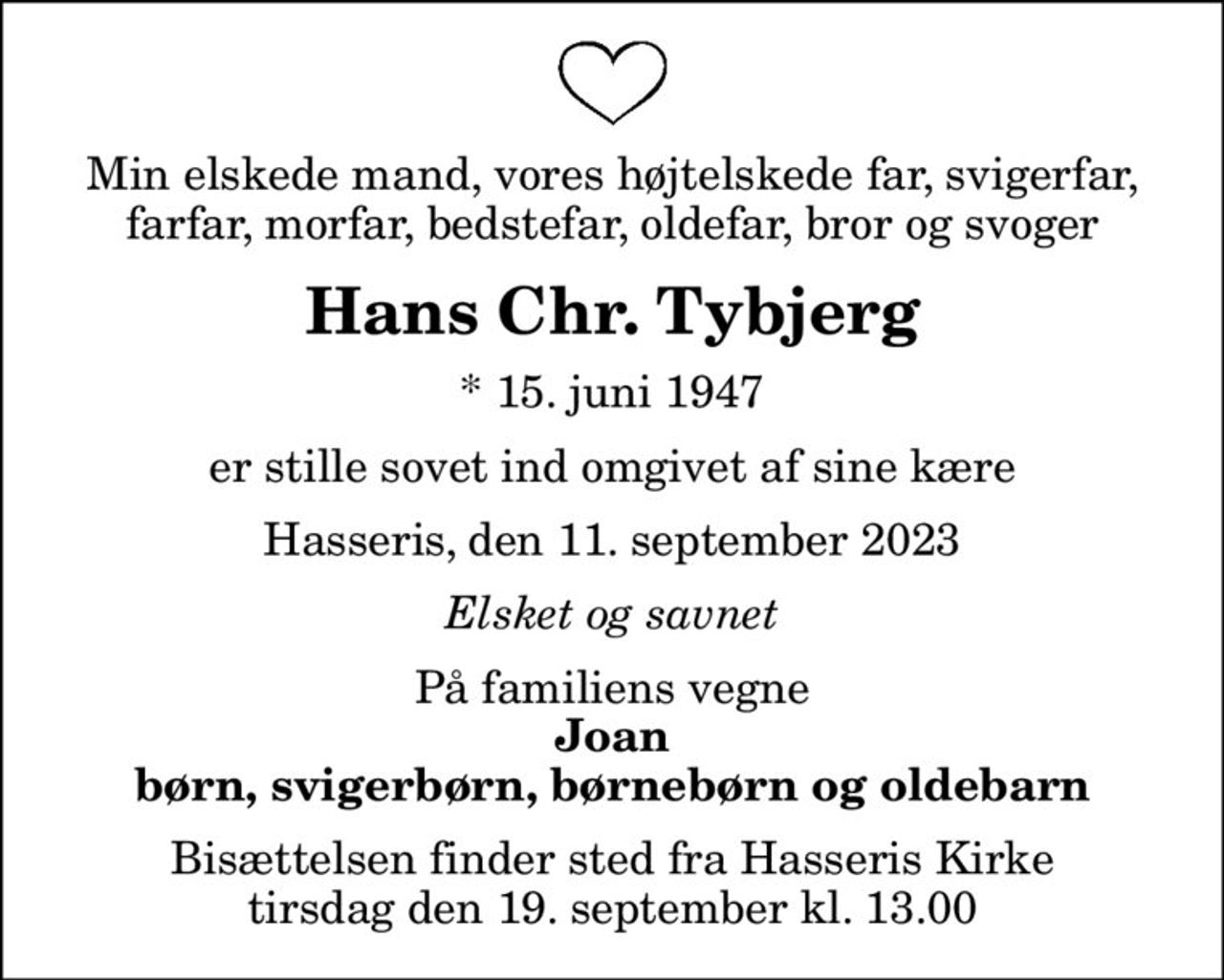Min elskede mand, vores højtelskede far, svigerfar, farfar, morfar, bedstefar, oldefar, bror og svoger
Hans Chr. Tybjerg
* 15. juni 1947
er stille sovet ind omgivet af sine kære
Hasseris, den 11. september 2023
Elsket og savnet
På familiens vegne
Joan børn, svigerbørn, børnebørn og oldebarn
Bisættelsen finder sted fra Hasseris Kirke  tirsdag den 19. september kl. 13.00