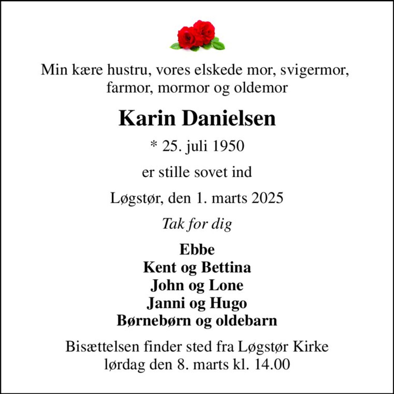 Min kære hustru, vores elskede mor, svigermor,  farmor, mormor og oldemor
Karin Danielsen
* 25. juli 1950
er stille sovet ind
Løgstør, den 1. marts 2025
Tak for dig
Ebbe Kent og Bettina John og Lone Janni og Hugo Børnebørn og oldebarn
Bisættelsen finder sted fra Løgstør Kirke  lørdag den 8. marts kl. 14.00