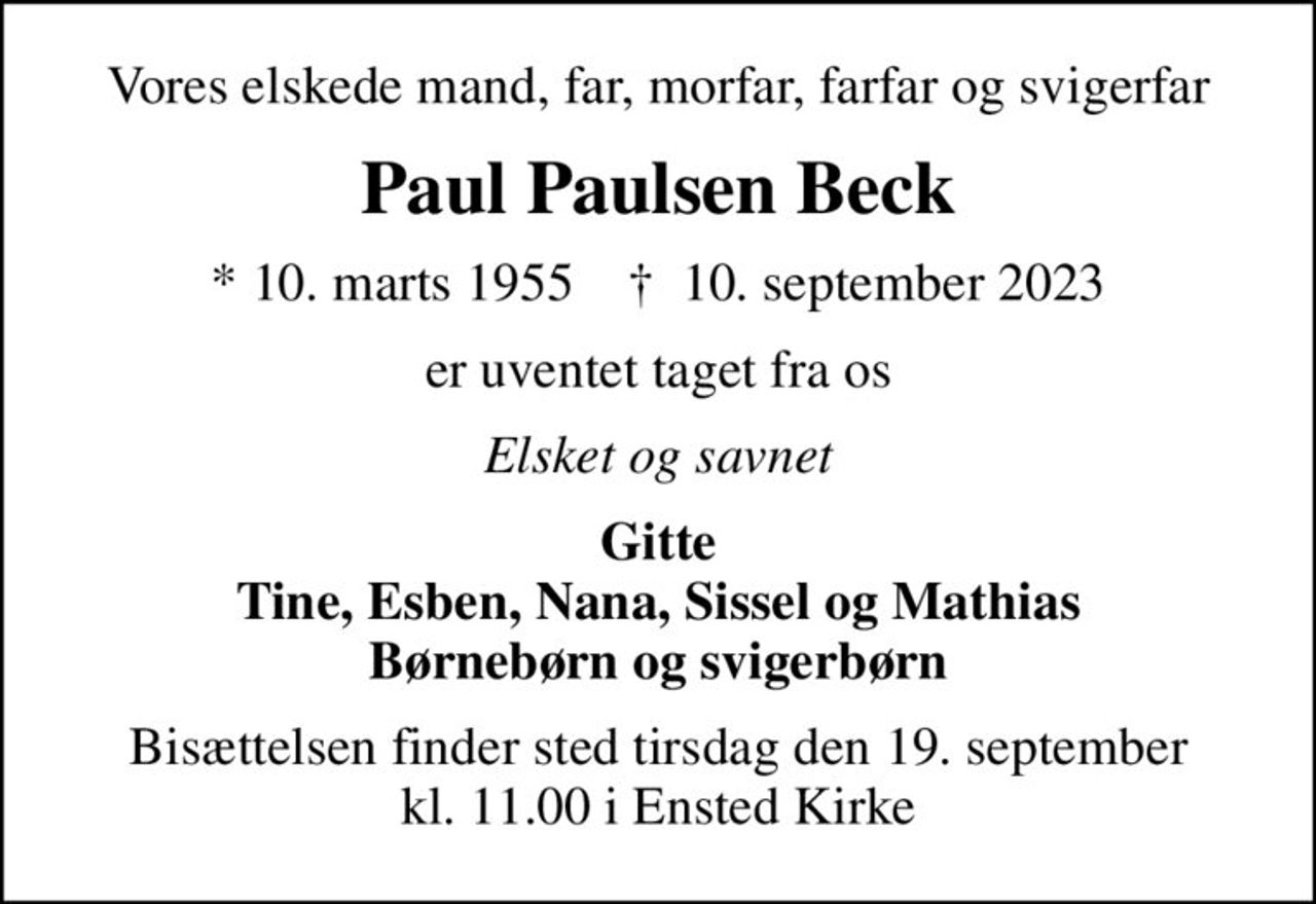 Vores elskede mand, far, morfar, farfar og svigerfar
Paul Paulsen Beck
* 10. marts 1955    ✝ 10. september 2023
er uventet taget fra os
Elsket og savnet
Gitte Tine, Esben, Nana, Sissel og Mathias Børnebørn og svigerbørn
Bisættelsen finder sted tirsdag den 19. september kl. 11.00 i Ensted Kirke