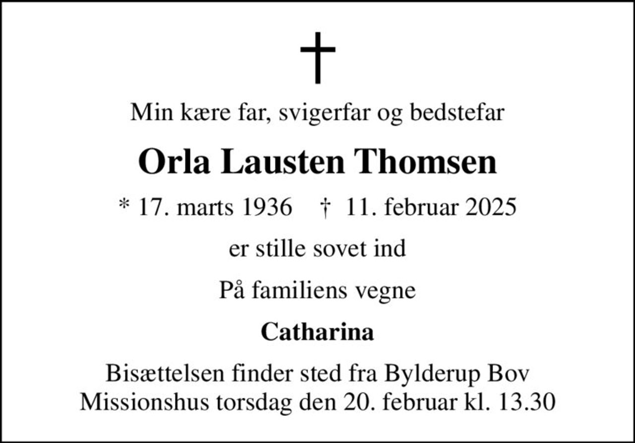 Min kære far, svigerfar og bedstefar
Orla Lausten Thomsen
* 17. marts 1936    ✝ 11. februar 2025
er stille sovet ind
På familiens vegne
Catharina
Bisættelsen finder sted fra Bylderup Bov Missionshus torsdag den 20. februar kl. 13.30